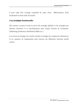 COURS STRATEGIE D’ENTREPRISE 11
ISET Djerba | Salma Bardak El Younsi
Il peut s’agir d’un avantage compétitif de coûts, d’une différentiation, d’une
focalisation ou d’une niche de marché.
3-La stratégie fonctionnelle :
Elle consiste à assurer la mise en œuvre des stratégies globales et des stratégies par
domaine d’activités et ce spécifiquement pour chaque fonction de l’entreprise.
(Marketing, production, distribution, R&D, etc.)
A ce niveau, la stratégie vise à mettre à profit et à intégrer les compétences distinctives
et les capacités de l’organisation pour chacune des différentes fonctions qu’elle
assume.
 