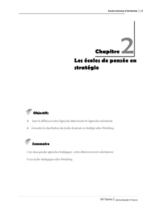 COURS STRATEGIE D’ENTREPRISE 12
ISET Djerba | Salma Bardak El Younsi
Les écoles de pensée en
stratégie
Objectifs
 Saisir la différence entre l'approche déterministe et l'approche volontariste
 Connaitre la classification des écoles de pensée en stratégie selon Mintzberg
Sommaire
I-Les deux grandes approches stratégiques : entre déterminisme et volontarisme
II-Les écoles stratégiques selon Mintzberg
Chapitre 2
 