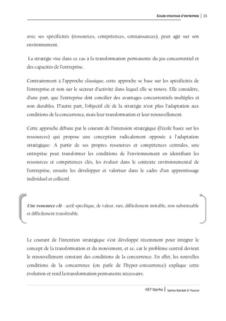 COURS STRATEGIE D’ENTREPRISE 15
ISET Djerba | Salma Bardak El Younsi
avec ses spécificités (ressources, compétences, connaissances), peut agir sur son
environnement.
La stratégie vise dans ce cas à la transformation permanente du jeu concurrentiel et
des capacités de l’entreprise.
Contrairement à l’approche classique, cette approche se base sur les spécificités de
l’entreprise et non sur le secteur d’activité dans lequel elle se trouve. Elle considère,
d’une part, que l’entreprise doit concilier des avantages concurrentiels multiples et
non durables. D’autre part, l’objectif clé de la stratégie n’est plus l’adaptation aux
conditions de la concurrence, mais leur transformation et leur renouvellement.
Cette approche débute par le courant de l’intension stratégique (l’école basée sur les
ressources) qui propose une conception radicalement opposée à l’adaptation
stratégique: A partir de ses propres ressources et compétences centrales, une
entreprise peut transformer les conditions de l’environnement en identifiant les
ressources et compétences clés, les évaluer dans le contexte environnemental de
l’entreprise, ensuite les développer et valoriser dans le cadre d’un apprentissage
individuel et collectif.
Une ressource clé : actif spécifique, de valeur, rare, difficilement imitable, non substituable
et difficilement transférable.
Le courant de l’intention stratégique s’est développé récemment pour intégrer le
concept de la transformation et du mouvement, et ce, car le problème central devient
le renouvellement constant des conditions de la concurrence. En effet, les nouvelles
conditions de la concurrence (on parle de l’hyper-concurrence) explique cette
évolution et rend la transformation permanente nécessaire.
 