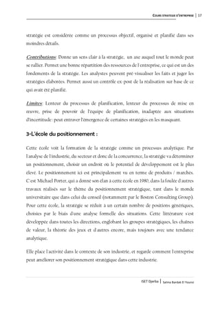 COURS STRATEGIE D’ENTREPRISE 17
ISET Djerba | Salma Bardak El Younsi
stratégie est considérée comme un processus objectif, organisé et planifié dans ses
moindres détails.
Contributions: Donne un sens clair à la stratégie, un axe auquel tout le monde peut
se rallier. Permet une bonne répartition des ressources de l'entreprise, ce qui est un des
fondements de la stratégie. Les analystes peuvent pré-visualiser les faits et juger les
stratégies élaborées. Permet aussi un contrôle ex-post de la réalisation sur base de ce
qui avait été planifié.
Limites: Lenteur du processus de planification, lenteur du processus de mise en
œuvre, prise de pouvoir de l’équipe de planification, inadaptée aux situations
d’incertitude: peut entraver l’émergence de certaines stratégies en les masquant.
3-L'école du positionnement :
Cette école voit la formation de la stratégie comme un processus analytique. Par
l'analyse de l'industrie, du secteur et donc de la concurrence, la stratégie va déterminer
un positionnement, choisir un endroit où le potentiel de développement est le plus
élevé. Le positionnement ici est principalement vu en terme de produits / marchés.
C'est Michael Porter, qui a donné son élan à cette école en 1980, dans la foulée d'autres
travaux réalisés sur le thème du positionnement stratégique, tant dans le monde
universitaire que dans celui du conseil (notamment par le Boston Consulting Group).
Pour cette école, la stratégie se réduit à un certain nombre de positions génériques,
choisies par le biais d'une analyse formelle des situations. Cette littérature s'est
développée dans toutes les directions, englobant les groupes stratégiques, les chaînes
de valeur, la théorie des jeux et d'autres encore, mais toujours avec une tendance
analytique.
Elle place l'activité dans le contexte de son industrie, et regarde comment l'entreprise
peut améliorer son positionnement stratégique dans cette industrie.
 