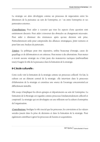 COURS STRATEGIE D’ENTREPRISE 21
ISET Djerba | Salma Bardak El Younsi
La stratégie est alors développée comme un processus de négociation entre les
détenteurs de la puissance au sein de l'entreprise, et / ou entre l'entreprise et ses
partenaires externes.
Contributions: Peut aider à s'assurer que tous les aspects d'une question sont
entièrement discutés. Peut aider à traverser des obstacles au changement nécessaire.
Peut aider à diminuer des résistances après qu'une décision soit prise.
Particulièrement utile pour comprendre des alliances stratégiques, Joint-ventures et
pour faire une Analyse de partenaire.
Limites: La politique peut être séparative, utilise beaucoup d'énergie, cause de
gaspillage et de déformation et est coûteuse. Peut mener à des aberrations. Peut mener
à n'avoir aucune stratégie ou à faire juste des manœuvres tactiques (embrouillant
tout). Exagère le rôle de la puissance dans la formation de la stratégie.
8-L'école culturelle :
Cette école voit la formation de la stratégie comme un processus collectif. En fait, la
culture est un élément central de la stratégie : elle intervient dans le processus
d’élaboration de la stratégie et constitue une source de l’avantage concurrentiel.car
difficilement imitable.
Elle essaye d'impliquer les divers groupes et départements au sein de l'entreprise. La
formation de la Stratégie est regardée comme processus fondamentalement collectif et
coopératif. La stratégie qui est développée est une réflexion sur la culture d'entreprise
de l'organisation.
Contributions: Souligne le rôle crucial que les processus, les convictions et les valeurs
sociales jouent dans la prise de décisions et dans la formation de la stratégie. Peut
également contribuer à gérer lesprocessus de fusions et acquisitions.
 