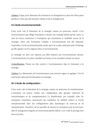 COURS STRATEGIE D’ENTREPRISE 22
ISET Djerba | Salma Bardak El Younsi
Limites: Vague, peut alimenter des résistances au changement et peut être abusé pour
justifier le statu quo (la situation initiale avant le changement).
9-L'école environnementale :
Cette école voit la formation de la stratégie comme un processus réactif : C’est
l’environnement qui oblige l’entreprise à choisir une stratégie plutôt qu’une autre, ce
sont les forces extérieures à l’entreprise qui constituent le vérifiable acteur de la
stratégie. Ainsi, soit l’entreprise s’adapte à l’environnement soit elle disparait.
Cependant, l'école environnementale mérite que l'on y prête attention pour l'éclairage
qu'elle apporte sur les exigences liées à l'environnement.
La stratégie est alors une réponse aux défis imposés par l'environnement externe.
L'environnement n’est plus considéré un facteur, il est considéré comme un acteur.
Contributions: Donne un rôle central à l'environnement dans la formation à la
stratégie.
Limites: Les dimensions de l'environnement sont souvent vagues et agrégées. Ceci la
rend moins utile pour la formation à la stratégie.
10-L'école de configuration :
Cette école voit la formation de la stratégie comme un processus de transformation.
L'entreprise est perçue comme une configuration (des groupes cohérents de
caractéristiques et de comportements). La planification, par exemple, dans les
entreprises routinières connaissant des conditions de stabilité relative et l'école
entrepreneuriale dans des configurations plus dynamiques de start-up ou de
transformation. Toutefois, s’il est possible de décrire les entreprises par de tels états,
alors le changement suppose un mouvement plutôt radical, c'est-à-dire le passage d'un
état à un autre.
 