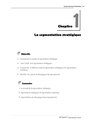 COURS STRATEGIE D’ENTREPRISE 25
ISET Djerba | Salma Bardak El Younsi
La segmentation stratégique
Objectifs
 Comprendre le concept la segmentation stratégique
 Saisir l’objet de la segmentation stratégique ;
 Comprendre la différence entre la segmentation stratégique et la segmentation
marketing ;
 Identifier les notions de découpage et de regroupement
Sommaire
I- Le concept de la segmentation stratégique
II- Segmentation stratégique VS segmentation marketing
III- Segmentation par découpage et par regroupement
Chapitre 1
 