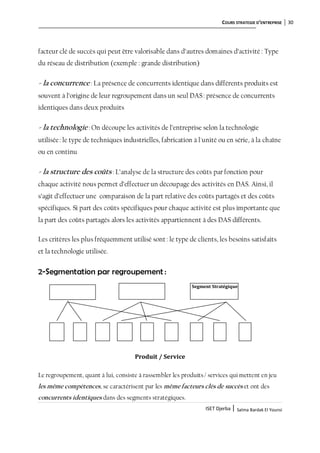 COURS STRATEGIE D’ENTREPRISE 30
ISET Djerba | Salma Bardak El Younsi
facteur clé de succès qui peut être valorisable dans d’autres domaines d’activité : Type
du réseau de distribution (exemple : grande distribution)
- la concurrence : La présence de concurrents identique dans différents produits est
souvent à l’origine de leur regroupement dans un seul DAS: présence de concurrents
identiques dans deux produits
- la technologie : On découpe les activités de l’entreprise selon la technologie
utilisée: le type de techniques industrielles, fabrication à l'unité ou en série, à la chaîne
ou en continu
- la structure des coûts : L’analyse de la structure des coûts par fonction pour
chaque activité nous permet d’effectuer un découpage des activités en DAS. Ainsi, il
s’agit d’effectuer une comparaison de la part relative des coûts partagés et des coûts
spécifiques. Si part des coûts spécifiques pour chaque activité est plus importante que
la part des coûts partagés alors les activités appartiennent à des DAS différents.
Les critères les plus fréquemment utilisé sont: le type de clients, les besoins satisfaits
et la technologie utilisée.
2-Segmentation par regroupement :
Segment Stratégique
Produit / Service
Le regroupement, quant à lui, consiste à rassembler les produits/ services qui mettent en jeu
les même compétences, se caractérisent par les même facteurs clés de succès et ont des
concurrents identiques dans des segments stratégiques.
 