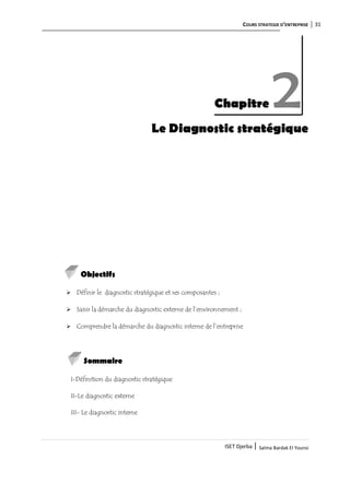 COURS STRATEGIE D’ENTREPRISE 31
ISET Djerba | Salma Bardak El Younsi
Le Diagnostic stratégique
Objectifs
 Définir le diagnostic stratégique et ses composantes ;
 Saisir la démarche du diagnostic externe de l’environnement ;
 Comprendre la démarche du diagnostic interne de l’entreprise
Sommaire
I-Définition du diagnostic stratégique
II-Le diagnostic externe
III- Le diagnostic interne
Chapitre 2
 