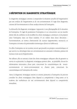 COURS STRATEGIE D’ENTREPRISE 32
ISET Djerba | Salma Bardak El Younsi
I-Définition du diagnostic stratégique
Le diagnostic stratégique consiste à comprendre la situation actuelle de l’organisation
par une analyse de l’organisation et de son environnement. Il s’agit d’un diagnostic
externe de l’environnement et d’une analyse interne de l’entreprise.
La démarche du diagnostic stratégique s’apparente à une photographie de la situation
de l’entreprise. Il s’agit de positionner l’entreprise et ses concurrents sur un marché
donné afin de confirmer ou de modifier les choix stratégiques antérieurs et de projeter
ainsi l’entreprise dans un futur maîtrisé. Il est réalisé dans deux directions :
l'environnement, en termes d’attractivité du secteur (opportunités, menaces), et
l'entreprise en termes de potentialités intrinsèques (forces et faiblesses).
En effet, l’entreprise est un système ouvert qui possède ses propres caractéristiques et
qui survit et se développe dans un environnement en constante évolution, porteur de
menaces mais aussi d’opportunités.
Par ailleurs, elle est amenée à faire des choix stratégiques adéquats afin de garantir sa
survie et sa pérennité. Le diagnostic stratégique permet alors, au préalable, d’avoir les
informations nécessaires, d’une part, concernant les caractéristiques du macro-
environnement et micro-environnement et, d’autre part, concernant les
caractéristiques de l’entreprise elle-même.
Ainsi, le diagnostic stratégique interne et externe permettra à l’entreprise de pouvoir
concilier les choix stratégiques dont dépend sa compétitivité à long terme et la
maîtrise des turbulences de son environnement dont dépend sa compétitivité
immédiate.
 