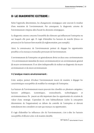 COURS STRATEGIE D’ENTREPRISE 33
ISET Djerba | Salma Bardak El Younsi
II- Le diagnostic externe :
Selon l’approche déterministe, les changements stratégiques sont souvent le résultat
d’une mutation de l'environnement. Par conséquent, le diagnostic externe de
l’environnement s’impose afin d’assoir les décisions stratégiques.
Le diagnostic externe concerne l’ensemble des éléments qui influencent l'entreprise ou
sur lesquels elle peut agir. Il s’agit d’identifier les facteurs de marché (forces en
présence) et les facteurs hors marché (la réglementation, par exemple).
Ainsi, la connaissance de l’environnement permet de dégager les opportunités
possibles et les menaces éventuelles provenant de l’environnement.
L’environnement de l’entreprise est généralement divisé en deux sous-environnements
: Un environnement immédiat (le micro-environnement) et un environnement général
(le macro-environnement. Il est alors indispensable de réaliser un diagnostic du macro
environnement et du micro environnement.
1-L’analyse macro environnement :
Cette analyse permet d’évaluer l’environnement macro de manière à dégager les
caractéristiques susceptibles de modifier les stratégies de l’entreprise.
Les facteurs de l’environnement macro peuvent être classifiés en plusieurs catégories;
facteurs politiques, économiques, socioculturels, technologiques et
environnementaux. Ils jouent un rôle important dans les opportunités de création de
valeur d'une stratégie. Cependant ils sont habituellement (selon la conception
déterministe de l’organisation) en dehors du contrôle de l'entreprise et doivent
normalement être considérés en tant que menaces ou opportunités.
Il s’agit d’identifier les influences clés de l’environnement, c’est-à-dire les facteurs
susceptibles d’affecter celui-ci de manière durable.
 