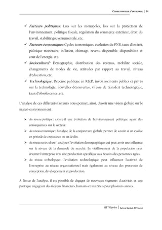 COURS STRATEGIE D’ENTREPRISE 34
ISET Djerba | Salma Bardak El Younsi
 Facteurs politiques: Lois sur les monopoles, lois sur la protection de
l’environnement, politique fiscale, régulation du commerce extérieur, droit du
travail, stabilité gouvernementale, etc.
 Facteurs économiques: Cycles économiques, évolution du PNB, taux d’intérêt,
politique monétaire, inflation, chômage, revenu disponible, disponibilité et
coût de l’énergie, etc.
 Socioculturel: Démographie, distribution des revenus, mobilité sociale,
changements de modes de vie, attitudes par rapport au travail, niveau
d’éducation, etc.
 Technologique: Dépense publique en R&D, investissements publics et privés
sur la technologie, nouvelles découvertes, vitesse de transfert technologique,
taux d’obsolescence, etc.
L’analyse de ces différents facteurs nous permet, ainsi, d’avoir une vision globale sur le
marco-environnement:
 Au niveau politique : existe-il une évolution de l’environnement politique ayant des
conséquences sur le secteur.
 Au niveau économique : l’analyse de la conjoncture globale permet de savoir si on évolue
en période de croissance ou en déclin.
 Auniveausocio culturel: analyser l’évolution démographique qui peut avoir une influence
sur le niveau de la demande du marché. Le vieillissement de la population peut
orienter l’entreprise vers une production spécifique aux besoins des personnes âgées.
 Au niveau technologique : l’évolution technologique peut influencer l’activité de
l’entreprise au niveau organisationnel mais également au niveau des processus de
conception, développement et production.
A l’issue de l’analyse, il est possible de dégager de nouveaux segments d'activités et une
politique engageant des moyens financiers, humains et matériels pour plusieurs années.
 