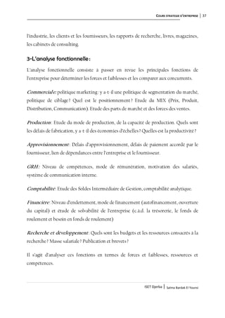 COURS STRATEGIE D’ENTREPRISE 37
ISET Djerba | Salma Bardak El Younsi
l’industrie, les clients et les fournisseurs, les rapports de recherche, livres, magazines,
les cabinets de consulting.
3-L’analyse fonctionnelle:
L’analyse fonctionnelle consiste à passer en revue les principales fonctions de
l’entreprise pour déterminer les forces et faiblesses et les comparer aux concurrents.
Commerciale: politique marketing: y a-t-il une politique de segmentation du marché,
politique de ciblage? Quel est le positionnement? Etude du MIX (Prix, Produit,
Distribution, Communication). Etude des parts de marché et des forces des ventes.
Production: Etude du mode de production, de la capacité de production. Quels sont
les délais de fabrication, y a-t-il des économies d’échelles? Quelles est la productivité?
Approvisionnement: Délais d’approvisionnement, délais de paiement accordé par le
fournisseur, lien de dépendances entre l’entreprise et le fournisseur.
GRH: Niveau de compétences, mode de rémunération, motivation des salariés,
système de communication interne.
Comptabilité: Etude des Soldes Intermédiaire de Gestion, comptabilité analytique.
Financière: Niveau d’endettement, mode de financement (autofinancement, ouverture
du capital) et étude de solvabilité de l’entreprise (c.à.d. la trésorerie, le fonds de
roulement et besoin en fonds de roulement)
Recherche et développement: Quels sont les budgets et les ressources consacrés à la
recherche? Masse salariale? Publication et brevets?
Il s’agit d’analyser ces fonctions en termes de forces et faiblesses, ressources et
compétences.
 
