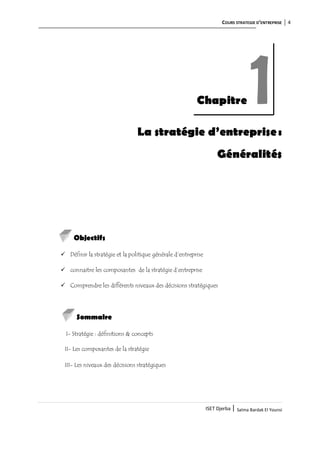COURS STRATEGIE D’ENTREPRISE 4
ISET Djerba | Salma Bardak El Younsi
La stratégie d’entreprise:
Généralités
Objectifs
 Définir la stratégie et la politique générale d’entreprise
 connaitre les composantes de la stratégie d’entreprise
 Comprendre les différents niveaux des décisions stratégiques
Sommaire
I- Stratégie : définitions & concepts
II- Les composantes de la stratégie
III- Les niveaux des décisions stratégiques
Chapitre 1
 