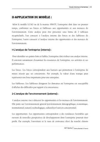 COURS STRATEGIE D’ENTREPRISE 43
ISET Djerba | Salma Bardak El Younsi
II-Application du modèle :
Selon le modèle LCAG ou de la matrice SWOT, l'entreprise doit dans un premier
temps, confronter ses forces et faiblesses aux opportunités et aux menaces de
l'environnement. Cette analyse peut être présentée sous forme de 2 tableaux
récapitulatifs, l'un consacré à l'analyse interne des forces et des faiblesses de
l’entreprise, l'autre consacré à l'analyse externe des opportunités et des menaces de
l’environnement.
1-L'analyse de l’entreprise (interne) :
Pour identifier ses points forts et faibles, l'entreprise doit réaliser une analyse interne.
Il convient notamment d'examiner les ressources de l'entreprise, ses activités et ses
performances.
Les forces: Les forces correspondent aux facteurs qui permettent à l'entreprise de
mieux réussir que ses concurrents. Par exemple, la valeur d'une marque peut
représenter une force importante pour une entreprise.
Les faiblesses :Les faiblesses désignent les domaines où l'entreprise est susceptible
d'afficher des difficultés par rapport à la concurrence.
2-L'analyse de l’environnement (externe) :
L'analyse externe vise à détecter les opportunités et les menaces de l'environnement.
Elle porte sur l'environnement général (environnement démographique, économique,
institutionnel, naturel, technologique, culturel) et l'univers concurrentiel.
Les opportunités :Les opportunités correspondent à des tendances favorables qui
ouvrent de nouvelles perspectives de développement dont l'entreprise pourrait tirer
profit. Par exemple, l'ouverture et le taux de croissance élevé du marché chinois
 