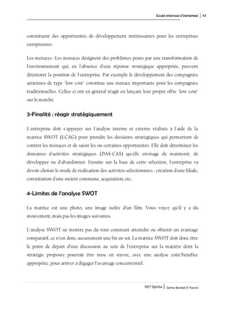COURS STRATEGIE D’ENTREPRISE 44
ISET Djerba | Salma Bardak El Younsi
constituent des opportunités de développement intéressantes pour les entreprises
européennes.
Les menaces :Les menaces désignent des problèmes posés par une transformation de
l'environnement qui, en l'absence d'une réponse stratégique appropriée, peuvent
détériorer la position de l'entreprise. Par exemple le développement des compagnies
aériennes de type "low cost" constitue une menace importante pour les compagnies
traditionnelles. Celles-ci ont en général réagit en lançant leur propre offre "low-cost"
sur le marché.
3-Finalité : réagir stratégiquement
L'entreprise doit s'appuyer sur l'analyse interne et externe réalisée à l'aide de la
matrice SWOT (LCAG) pour prendre les décisions stratégiques qui permettent de
contrer les menaces et de saisir les ou certaines opportunités. Elle doit déterminer les
domaines d'activités stratégiques (DAS-CAS) qu'elle envisage de maintenir, de
développer ou d'abandonner. Ensuite sur la base de cette sélection, l'entreprise va
devoir choisir le mode de réalisation des activités sélectionnées : création d'une filiale,
constitution d'une société commune, acquisition, etc.
4-Limites de l’analyse SWOT
La matrice est une photo, une image isolée d’un film. Vous voyez qu’il y a du
mouvement, mais pas les images suivantes.
L’analyse SWOT ne montre pas du tout comment atteindre ou obtenir un avantage
comparatif, ce n’est donc aucunement une fin en soi. La matrice SWOT doit donc être
le point de départ d’une discussion au sein de l’entreprise sur la manière dont la
stratégie proposée pourrait être mise en œuvre, avec une analyse coût/bénéfice
appropriée, pour arriver à dégager l’avantage concurrentiel.
 