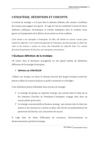 COURS STRATEGIE D’ENTREPRISE 5
ISET Djerba | Salma Bardak El Younsi
I-Stratégie, définitions et concepts
La notion de stratégie a vu le jour dans le domaine militaire, elle consiste à mobiliser
des moyens pour gagner une guerre. Il s’agit de l'art de coordonner l'action de forces
militaires, politiques, économiques et morales impliquées dans la conduite d'une
guerre ou la préparation de la défense d'une nation ou d'une coalition.
Cette notion a été extrapolée à l’entreprise. En effet, elle définit les actions à mener pour
réaliser les objectifs. C’est la direction générale de l’entreprise qui doit procéder au choix des
voies et des moyens à mettre en œuvre afin d’atteindre les objectifs fixés. Ces actions
devraient lui permettre de faire face aux entreprises concurrentes.
1-Quelques définitions de la stratégie:
On trouve dans la littérature managériale un très grand nombre de définitions
différentes de la stratégie d’entreprise.
 Définition de STRATEGOR
«Elaborer une stratégie c’est choisir les domaines d’activité dans lesquels l’entreprise entend être
présente etallouer lesressourcesde façon à ce qu’elle s’ymaintienne ets’ydéveloppe.»
Cette définition permet d’identifier deux niveaux de stratégie:
 La stratégie de groupe ou corporate strategy: qui consiste dans le choix du ou
des domaines d’activité de l’entreprise.L’entreprise s’engage alors dans un
secteur plutôt qu’un autre;
 La stratégie concurrentielleou business strategy : qui consiste dans le choix des
actions et des manœuvres à mettre en place afin d’avoir un positionnement lui
permettant de faire face aux concurrents du secteur.
Il s’agit donc du choix d’allocation de ressources, d’investissement ou
désinvestissement qui font la stratégie.
 