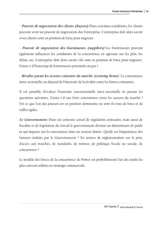 COURS STRATEGIE D’ENTREPRISE 50
ISET Djerba | Salma Bardak El Younsi
- Pouvoir de négociation des clients (buyers): Dans certaines conditions, les clients
peuvent avoir un pouvoir de négociation dur l’entreprise. L’entreprise doit alors savoir
si ses clients sont en position de force pour négocier.
- Pouvoir de négociation des fournisseurs. (suppliers) Les fournisseurs peuvent
également influencer les conditions de la concurrence en agissant sur les prix, les
délais, etc. L’entreprise doit alors savoir s’ils sont en position de force pour négocier ;
Existe-t-il beaucoup de fournisseurs potentiels ou pas ?
- Rivalité parmi les acteurs existants du marché. (existing firms): La concurrence
intra-sectorielle est dépend de l’intensité de la rivalité entre les firmes existantes.
Il est possible d’évaluer l’intensité concurrentielle intra-sectorielle en posant les
questions suivantes: Existe-t-il une forte concurrence entre les acteurs du marché ?
Est-ce que l'un des joueurs est en position dominante ou sont-ils tous de force et de
tailles égales.
Le Gouvernement: Dans un contexte actuel de régulation croissante, mais aussi de
fiscalité et de législation du travail le gouvernement devient un déterminant de poids
et qui impacte sur la concurrence dans un secteur donné: Quelle est l’importance des
facteurs induits par le Gouvernement ? En termes de réglementation sur le prix,
d’accès aux marchés, de standards, de normes, de politique fiscale ou sociale, de
concurrence ?
Le modèle des forces de la concurrence de Porter est probablement l'un des outils les
plus souvent utilisés en stratégie commerciale.
 