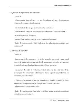 COURS STRATEGIE D’ENTREPRISE 53
ISET Djerba | Salma Bardak El Younsi
- Le pouvoir de négociation des acheteurs
Dépend de :
- Concentration des acheteurs : y a-t-il quelques acheteurs dominants et
beaucoup de vendeurs dans l'industrie ?
- Différentiation : Est-ce que les produits sont normalisés ?
- Rentabilité des acheteurs : Est-ce que les acheteurs sont forcés d'être durs ?
- Rôle de la qualité et du service.
- Menace d'intégration en amont et vers l'aval dans l'industrie.
- Coûts de remplacement : Est-il facile pour des acheteurs de remplacer leur
fournisseur ?
- L'intensité de la rivalité
Dépend de :
- La structure de la concurrence : la rivalité sera plus intense s'il y a un grand
nombre de petits ou de concurrents d'égale importance ; la rivalité sera moindre
si une industrie a un Leader clairement identifié sur le marché.
- La structure des coûts de l'industrie : les industries avec des coûts fixes élevés
encouragent les concurrents à fabriquer à pleine capacité de production en
cassant les prix si besoin est.
- Degré de différentiation du produit : les industries dans lesquelles les produits
sont des matières premières (par exemple acier, charbon) génèrent
typiquement une plus grande rivalité.
- Coûts de remplacement : la rivalité est réduite quand les acheteurs ont des
coûts de permutation élevés.
 