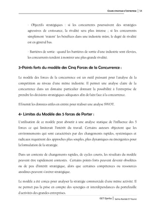 COURS STRATEGIE D’ENTREPRISE 54
ISET Djerba | Salma Bardak El Younsi
- Objectifs stratégiques : si les concurrents poursuivent des stratégies
agressives de croissance, la rivalité sera plus intense ; si les concurrents
simplement "traient" les bénéfices dans une industrie mûre, le degré de rivalité
est en général bas.
- Barrières de sortie : quand les barrières de sortie d'une industrie sont élevées,
les concurrents tendent à montrer une plus grande rivalité.
3-Points forts du modèle des Cinq Forces de la Concurrence :
Le modèle des forces de la concurrence est un outil puissant pour l'analyse de la
compétition au niveau d'une même industrie. Il permet une analyse claire de la
concurrence dans un domaine particulier donnant la possibilité à l’entreprise de
prendre les décisions stratégiques adéquates afin de faire face à la concurrence.
Il fournit les données utiles en entrée pour réaliser une analyse SWOT.
4- Limites du Modèle des 5 forces de Porter :
L’utilisation de ce modèle peut aboutir à une analyse statique de l’influence des 5
forces ce qui limiterait l’intérêt du travail. Certains auteurs objectent que les
environnements qui sont caractérisés par des changements rapides, systémiques et
radicaux requièrent des approches plus souples, plus dynamiques ou émergentes pour
la formulation de la stratégie.
Dans un contexte de changements rapides, de cycles courts, les résultats du modèle
peuvent être rapidement contestés. Certains points forts peuvent devenir obsolètes
ou de peu d’intérêt stratégique, alors que certaines compétences ou ressources
anodines peuvent s’avérer stratégique.
Le modèle a été conçu pour analyser la stratégie commerciale d'une même activité. Il
ne permet pas la prise en compte des synergies et interdépendances du portefeuille
d'activités des grandes entreprises.
 