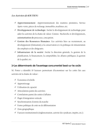 COURS STRATEGIE D’ENTREPRISE 57
ISET Djerba | Salma Bardak El Younsi
Les Activités deSOUTIEN:
 Approvisionnement :Approvisionnement des matières premières, Service
Après-vente, pièces de rechange, immeubles, machines, etc.
 Développement de technologie :Inclut le développement de technologie pour
aider les activités de la chaîne de valeur. Comme : Recherche et développement,
automatisation de processus, conception.
 Gestion des Ressources Humaines :Les activités liées au recrutement, au
développement (formation), à la conservation et à la politique de rémunération
des employés et des dirigeants.
 Infrastructure de la société :Inclut la direction générale, la gestion de la
planification, le financement, la comptabilité, les affaires publiques, la gestion
de la qualité, etc.
2-Les déterminants de l’avantage concurrentiel basé sur les coûts
M. Porter a identifié 10 facteurs permettant d’économiser sur les coûts liés aux
activités de la chaîne de valeur :
 Économies d'échelle
 Apprentissage
 Utilisation de capacité
 Articulations parmi des activités
 Corrélations parmi des unités d'affaires
 Degré d'intégration verticale
 Synchronisation d'entrée du marché
 Ferme politique de coût ou de différentiation
 Zone géographique
 Facteurs institutionnels (réglementation, activité des syndicats, impôts, etc.).
 