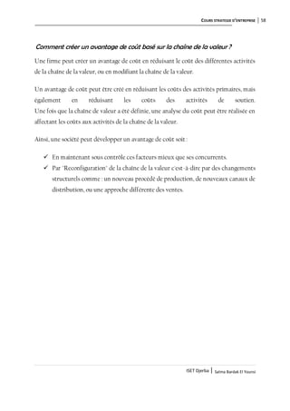 COURS STRATEGIE D’ENTREPRISE 58
ISET Djerba | Salma Bardak El Younsi
Comment créer un avantage de coût basé sur la chaîne de la valeur ?
Une firme peut créer un avantage de coût en réduisant le coût des différentes activités
de la chaîne de la valeur, ou en modifiant la chaîne de la valeur.
Un avantage de coût peut être créé en réduisant les coûts des activités primaires, mais
également en réduisant les coûts des activités de soutien.
Une fois que la chaîne de valeur a été définie, une analyse du coût peut être réalisée en
affectant les coûts aux activités de la chaîne de la valeur.
Ainsi, une société peut développer un avantage de coût soit :
 En maintenant sous contrôle ces facteurs mieux que ses concurrents.
 Par "Reconfiguration" de la chaîne de la valeur c'est-à-dire par des changements
structurels comme : un nouveau procédé de production, de nouveaux canaux de
distribution, ou une approche différente des ventes.
 
