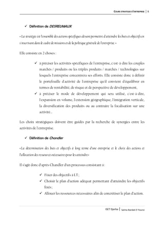 COURS STRATEGIE D’ENTREPRISE 6
ISET Djerba | Salma Bardak El Younsi
 Définition de DESREUMAUX
«La stratégie est l'ensemble desactions spécifiquesdevantpermettre d'atteindre les butset objectifsen
s'inscrivantdansle cadre de missionsetde la politique générale de l'entreprise.»
Elle consiste en 2 choses :
 à préciser les activités spécifiques de l'entreprise, c'est-à-dire les couples
marchés / produits ou les triplés produits / marchés / technologies sur
lesquels l'entreprise concentrera ses efforts. Elle consiste donc à définir
le portefeuille d'activité de l'entreprise qu'il convient d'équilibrer en
termes de rentabilité, de risque et de perspective de développement,
 à préciser le mode de développement qui sera utilisé, c'est-à-dire,
l'expansion en volume, l'extension géographique, l'intégration verticale,
la diversification des produits ou au contraire la focalisation sur une
activité…
Les choix stratégiques doivent être guidés par la recherche de synergies entre les
activités de l'entreprise.
 Définition de Chandler
«La détermination des buts et objectifs à long terme d’une entreprise et le choix des actions et
l’allocation desressourcesnécessairespour lesatteindre»
Il s’agit donc d’après Chandler d’un processus consistant à:
 Fixer des objectifs à LT;
 Choisir le plan d’action adéquat permettant d’atteindre les objectifs
fixés;
 Allouer les ressources nécessaires afin de concrétiser le plan d’action.
 