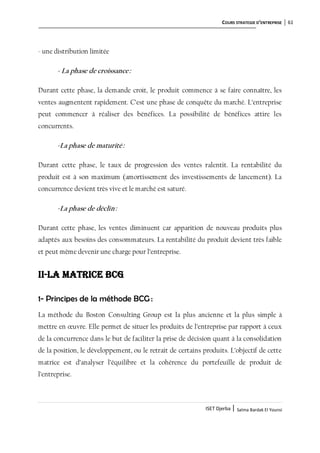 COURS STRATEGIE D’ENTREPRISE 61
ISET Djerba | Salma Bardak El Younsi
- une distribution limitée
- La phase de croissance:
Durant cette phase, la demande croit, le produit commence à se faire connaître, les
ventes augmentent rapidement. C’est une phase de conquête du marché. L’entreprise
peut commencer à réaliser des bénéfices. La possibilité de bénéfices attire les
concurrents.
-La phase de maturité:
Durant cette phase, le taux de progression des ventes ralentit. La rentabilité du
produit est à son maximum (amortissement des investissements de lancement). La
concurrence devient très vive et le marché est saturé.
-La phase de déclin:
Durant cette phase, les ventes diminuent car apparition de nouveau produits plus
adaptés aux besoins des consommateurs. La rentabilité du produit devient très faible
et peut même devenir une charge pour l’entreprise.
II-La matrice BCG
1- Principes de la méthode BCG :
La méthode du Boston Consulting Group est la plus ancienne et la plus simple à
mettre en œuvre. Elle permet de situer les produits de l’entreprise par rapport à ceux
de la concurrence dans le but de faciliter la prise de décision quant à la consolidation
de la position, le développement, ou le retrait de certains produits. L’objectif de cette
matrice est d’analyser l’équilibre et la cohérence du portefeuille de produit de
l’entreprise.
 