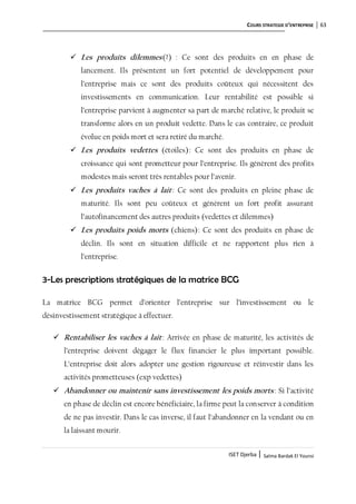 COURS STRATEGIE D’ENTREPRISE 63
ISET Djerba | Salma Bardak El Younsi
 Les produits dilemmes(?) : Ce sont des produits en en phase de
lancement. Ils présentent un fort potentiel de développement pour
l’entreprise mais ce sont des produits coûteux qui nécessitent des
investissements en communication. Leur rentabilité est possible si
l’entreprise parvient à augmenter sa part de marché relative, le produit se
transforme alors en un produit vedette. Dans le cas contraire, ce produit
évolue en poids mort et sera retiré du marché.
 Les produits vedettes (étoiles): Ce sont des produits en phase de
croissance qui sont prometteur pour l’entreprise. Ils génèrent des profits
modestes mais seront très rentables pour l’avenir.
 Les produits vaches à lait: Ce sont des produits en pleine phase de
maturité. Ils sont peu coûteux et génèrent un fort profit assurant
l’autofinancement des autres produits (vedettes et dilemmes)
 Les produits poids morts (chiens): Ce sont des produits en phase de
déclin. Ils sont en situation difficile et ne rapportent plus rien à
l’entreprise.
3-Les prescriptions stratégiques de la matrice BCG
La matrice BCG permet d’orienter l’entreprise sur l’investissement ou le
désinvestissement stratégique à effectuer.
 Rentabiliser les vaches à lait: Arrivée en phase de maturité, les activités de
l’entreprise doivent dégager le flux financier le plus important possible.
L’entreprise doit alors adopter une gestion rigoureuse et réinvestir dans les
activités prometteuses (exp vedettes)
 Abandonner ou maintenir sans investissement les poids morts : Si l’activité
en phase de déclin est encore bénéficiaire, la firme peut la conserver à condition
de ne pas investir. Dans le cas inverse, il faut l’abandonner en la vendant ou en
la laissant mourir.
 