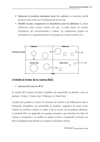COURS STRATEGIE D’ENTREPRISE 64
ISET Djerba | Salma Bardak El Younsi
 Maintenir la position dominante pour les vedettes en attendant qu’elle
devienne vache à lait avec le vieillissement de l’activité.
 Doubler la mise, resegmenter ou abandonner pour les dilemmes : Le choix
s’effectuera selon certains critères tels que: la taille future du marché,
l’importance des investissements à réaliser, les compétences propres de
l’entreprise et sa capacité financière, la synergie avec d’autres activités, etc.
+ Vedettes Dilemmes
Croissance marché
Vaches à lait Poids morts
+ PMR -
3-Intérêt et limites de la matrice BCG
 Intérêts de la matrice BCG:
Le modèle BCG permet d’évaluer l'équilibre du portefeuille de produits entre les
produits : "Etoiles", "Vaches à lait", "Dilemmes" et "Poids Mort".
L’analyse des produits en termes de croissance de marché et de PMR permet alors à
l’entreprise d’équilibrer son portefeuille de produits: supprimer les poids morts,
valoriser les produits vedettes et vaches à lait et statuer sur les produits dilemmes.
La méthode BCG est applicable aux grandes entreprises qui cherchent des effets de
volume et d'expérience. Le modèle est simple et facile à comprendre. Il fournit une
baseà undirigeant pour décider et se préparer à de futures actions.
 
