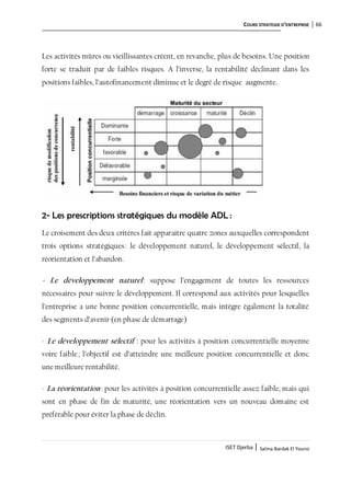 COURS STRATEGIE D’ENTREPRISE 66
ISET Djerba | Salma Bardak El Younsi
Les activités mûres ou vieillissantes créent, en revanche, plus de besoins. Une position
forte se traduit par de faibles risques. A l’inverse, la rentabilité déclinant dans les
positions faibles, l’autofinancement diminue et le degré de risque augmente.
2- Les prescriptions stratégiques du modèle ADL :
Le croisement des deux critères fait apparaitre quatre zones auxquelles correspondent
trois options stratégiques: le développement naturel, le développement sélectif, la
réorientation et l’abandon.
- Le développement naturel: suppose l’engagement de toutes les ressources
nécessaires pour suivre le développement. Il correspond aux activités pour lesquelles
l’entreprise a une bonne position concurrentielle, mais intègre également la totalité
des segments d’avenir (en phase de démarrage)
- Le développement sélectif : pour les activités à position concurrentielle moyenne
voire faible; l’objectif est d’atteindre une meilleure position concurrentielle et donc
une meilleure rentabilité.
- La réorientation: pour les activités à position concurrentielle assez faible, mais qui
sont en phase de fin de maturité, une réorientation vers un nouveau domaine est
préférable pour éviter la phase de déclin.
 