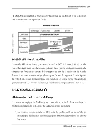 COURS STRATEGIE D’ENTREPRISE 67
ISET Djerba | Salma Bardak El Younsi
- L’abandon: est préférable pour les activités de peu de rendement et où la position
concurrentielle de l’entreprise est faible
3-Intérêt et limites du modèle :
Le modèle ADL ne se limite pas comme le modèle BCG à la compétitivité par des
coûts; il est également plus dynamique puisque, d’une part, la position concurrentielle
s’apprécie en fonction de atouts de l’entreprise et non de la seule part de marché
détenue à un moment donné et que, d’autre part, l’attrait du segment s’évalue à partir
du cycle de vie, ce qui tient compte de son évolution. En contre partie, plus qualitatif
que le modèle BCG, il procure des renseignements moins simples et moins tranchés.
III-Le modèle McKinsey :
1-Présentation de la matrice McKinsey :
Le tableau stratégique de McKinsey est construit à partir de deux variables : la
position concurrentielle et la valeur du secteur ou attrait du marché.
 La position concurrentielle se différencie du modèle ADL en ce qu’elle est
mesurée par des facteurs clés de succès plus nombreux et pondérés les uns par
les autres.
 