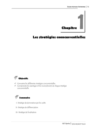 COURS STRATEGIE D’ENTREPRISE 71
ISET Djerba | Salma Bardak El Younsi
Les stratégies cooncurrentielles
Objectifs
 Connaitre les différentes stratégies concurrentielles
 Comprendre les avantages et les inconvénients de chaque stratégie
concurrentielle
Sommaire
I- Stratégie de domination par les coûts
II- Stratégie de différenciation
III- Stratégie de focalisation
Chapitre 1
 
