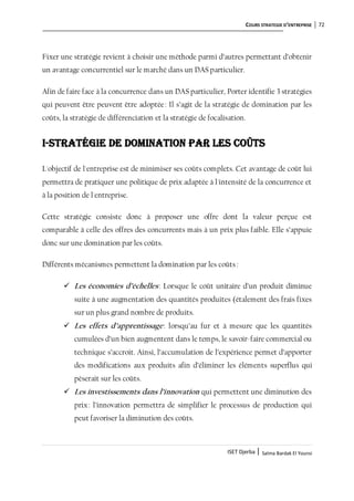 COURS STRATEGIE D’ENTREPRISE 72
ISET Djerba | Salma Bardak El Younsi
Fixer une stratégie revient à choisir une méthode parmi d’autres permettant d’obtenir
un avantage concurrentiel sur le marché dans un DAS particulier.
Afin de faire face à la concurrence dans un DAS particulier, Porter identifie 3 stratégies
qui peuvent être peuvent être adoptée: Il s’agit de la stratégie de domination par les
coûts, la stratégie de différenciation et la stratégie de focalisation.
I-Stratégie de domination par les coûts
L'objectif de l'entreprise est de minimiser ses coûts complets. Cet avantage de coût lui
permettra de pratiquer une politique de prix adaptée à l'intensité de la concurrence et
à la position de l'entreprise.
Cette stratégie consiste donc à proposer une offre dont la valeur perçue est
comparable à celle des offres des concurrents mais à un prix plus faible. Elle s’appuie
donc sur une domination par les coûts.
Différents mécanismes permettent la domination par les coûts:
 Les économies d’échelles: Lorsque le coût unitaire d’un produit diminue
suite à une augmentation des quantités produites (étalement des frais fixes
sur un plus grand nombre de produits.
 Les effets d’apprentissage: lorsqu’au fur et à mesure que les quantités
cumulées d’un bien augmentent dans le temps, le savoir-faire commercial ou
technique s’accroit. Ainsi, l’accumulation de l’expérience permet d’apporter
des modifications aux produits afin d’éliminer les éléments superflus qui
pèserait sur les coûts.
 Les investissements dans l’innovation qui permettent une diminution des
prix: l’innovation permettra de simplifier le processus de production qui
peut favoriser la diminution des coûts.
 