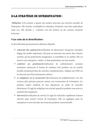 COURS STRATEGIE D’ENTREPRISE 78
ISET Djerba | Salma Bardak El Younsi
II-La stratégie de diversification :
Définition: Cela consiste à ajouter des métiers nouveaux aux activités actuelles de
l’entreprise. Elle cherche à multiplier les domaines d’activités sans liens particuliers
entre eux. Elle cherche à s’orienter vers des métiers ou des secteurs d’activité
nouveaux.
1-Les voies de la diversification :
La diversification peut poursuivre plusieurs objectifs:
 réinvestir des capitaux(diversification de placement): lorsqu’une entreprise
dégage des profits importants, elle peut en réinvestir une partie dans d’autres
activités qui lui permettront d’augmenter sa rentabilité et ses profits. Elle est
réservée aux entreprises «riches» et bien positionnées sur leur marché.
 conforter ses positions(diversification de confortement): certaines
entreprises éprouvent le besoin de conforter leur position sur un marché
instable notamment dans des activités complémentaires. Adaptée aux PME car
ne nécessite pas d’investissements coûteux
 se redéployer ou se reconvertir (diversification de redéploiement): vers des
secteurs plus porteurs pouvant assurer une reconversion de l’entreprise. Les
produits leaders perdront de leur importance au profit de nouvelles
fabrications. Il s’agit de redéployer son activité quand les produits sont arrivés à
maturité (les remplacer).
 Survivre(diversification de survie): Il s’agit de rechercher rapidement d’autres
activités pour assurer l’avenir de l’entreprise. Elle est appliquée pour les
entreprises se trouvant dans une mauvaise position concurrentielle.
 