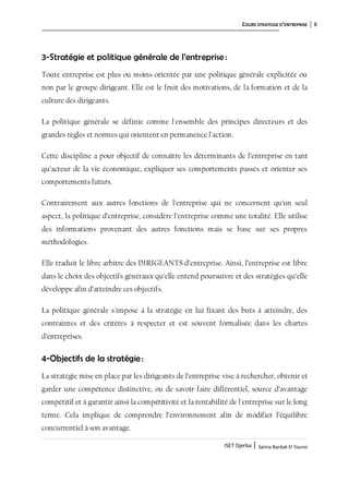 COURS STRATEGIE D’ENTREPRISE 8
ISET Djerba | Salma Bardak El Younsi
3-Stratégie et politique générale de l’entreprise :
Toute entreprise est plus ou moins orientée par une politique générale explicitée ou
non par le groupe dirigeant. Elle est le fruit des motivations, de la formation et de la
culture des dirigeants.
La politique générale se définie comme l'ensemble des principes directeurs et des
grandes règles et normes qui orientent en permanence l'action.
Cette discipline a pour objectif de connaître les déterminants de l’entreprise en tant
qu’acteur de la vie économique, expliquer ses comportements passés et orienter ses
comportements futurs.
Contrairement aux autres fonctions de l’entreprise qui ne concernent qu’un seul
aspect, la politique d’entreprise, considère l’entreprise comme une totalité. Elle utilise
des informations provenant des autres fonctions mais se base sur ses propres
méthodologies.
Elle traduit le libre arbitre des DIRIGEANTS d’entreprise. Ainsi, l’entreprise est libre
dans le choix des objectifs généraux qu’elle entend poursuivre et des stratégies qu’elle
développe afin d’atteindre ces objectifs.
La politique générale s'impose à la stratégie en lui fixant des buts à atteindre, des
contraintes et des critères à respecter et est souvent formalisée dans les chartes
d’entreprises.
4-Objectifs de la stratégie:
La stratégie mise en place par les dirigeants de l’entreprise vise à rechercher, obtenir et
garder une compétence distinctive, ou de savoir-faire différentiel, source d’avantage
compétitif et à garantir ainsi la compétitivité et la rentabilité de l'entreprise sur le long
terme. Cela implique de comprendre l’environnement afin de modifier l’équilibre
concurrentiel à son avantage.
 