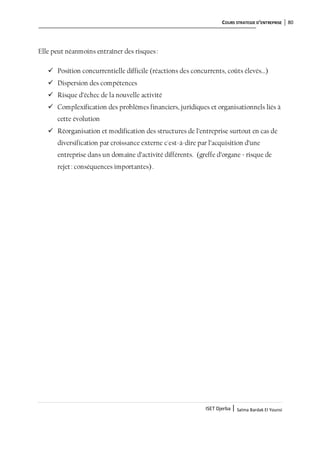 COURS STRATEGIE D’ENTREPRISE 80
ISET Djerba | Salma Bardak El Younsi
Elle peut néanmoins entraîner des risques:
 Position concurrentielle difficile (réactions des concurrents, coûts élevés…)
 Dispersion des compétences
 Risque d’échec de la nouvelle activité
 Complexification des problèmes financiers, juridiques et organisationnels liés à
cette évolution
 Réorganisation et modification des structures de l’entreprise surtout en cas de
diversification par croissance externe c'est-à-dire par l’acquisition d’une
entreprise dans un domaine d’activité différents. (greffe d’organe = risque de
rejet: conséquences importantes).
 