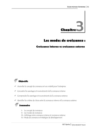 COURS STRATEGIE D’ENTREPRISE 81
ISET Djerba | Salma Bardak El Younsi
Les modes de croissance :
Croissance interne vs croissance externe
Objectifs
 Assimiler le concept de croissance et son intérêt pour l’entreprise
 Connaitre les avantages et inconvénients de la croissance interne
 Comprendre les avantages et inconvénients de la croissance externe
 Identifier les critères de choix entre la croissance interne et la croissance externe
Sommaire
I- Le concept de croissance
II- Les modes de croissance
III- Arbitrage entre croissance interne et croissance externe
IV- Mode de croissance et stratégies de développement
Chapitre3
 