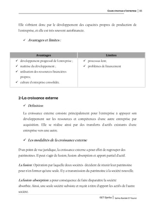 COURS STRATEGIE D’ENTREPRISE 83
ISET Djerba | Salma Bardak El Younsi
Elle s’obtient donc par le développement des capacités propres de production de
l'entreprise, et elle est très souvent autofinancée.
 Avantages et limites :
2-La croissance externe
 Définition:
La croissance externe consiste principalement pour l'entreprise à appuyer son
développement sur les ressources et compétences d'une autre entreprise par
acquisition. Elle se réalise ainsi par des transferts d'actifs existants d'une
entreprise vers une autre.
 Les modalités de la croissance externe
D'un point de vue juridique, la croissance externe a pour effet de regrouper des
patrimoines. Il peut s’agir de fusion, fusion-absorption et apport partiel d’actif.
La fusion: Opération par laquelle deux sociétés décident de réunir leur patrimoine
pour n’en former qu’une seule. Il y a transmission du patrimoine à la société nouvelle.
Lafusion-absorption:a pour conséquence de faire disparaître la société
absorbée.Ainsi, une seule société subsiste et reçoit à titre d’apport les actifs de l’autre
société.
Avantages Limites
 développement progressif de l'entreprise ;
 maîtrise du développement ;
 utilisation des ressources financières
propres;
 culture d'entreprise consolidée.
 processus lent;
 problèmes de financement
 