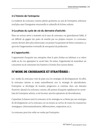COURS STRATEGIE D’ENTREPRISE 85
ISET Djerba | Salma Bardak El Younsi
2-L’histoire de l’entreprise
La tradition de croissance externe plutôt qu’interne au sein de l’entreprise acheteuse
rend plus aisée l’intégration structurelle et culturelle de la firme achetée.
3-La phase du cycle de vie du domaine d’activité :
Dans un secteur arrivé à maturité où le taux de croissance est généralement faible, il
est difficile de gagner des parts de marché par ses propres moyens. La croissance
externe devient alors plus intéressante car permet l’acquisition de firmes existantes, ce
qui évite l’augmentation éventuelle de surcapacité de production.
4-L’opportunité :
L’opportunité d’acquérir une entreprise dont le prix d’achat est inférieur à sa valeur
réelle ou de s’en approprier le savoir-faire. De même, l’opportunité de neutraliser un
concurrent ou de contourner des barrières à l’entrée d’un secteur donné.
IV-Mode de croissance et stratégies :
Les modes de croissance vont de paire avec les stratégies de développement. En effet,
la croissance interne se marie naturellement avec la stratégie de spécialisation,
l’entreprise se développe de manière progressive et continue dans son domaine
d’activité. Quand à la croissance externe, elle permet d’acquérir rapidement les savoir-
faire de l’entreprise achetée, et de favoriser ainsi les opérations de diversification.
Cependant, la liaison entre la croissance et les stratégies ne se limite pas aux stratégies
de développement car la croissance est un moyen au service de toutes les manœuvres
stratégiques. (Internationalisation, différenciation, coopération, etc.).
La croissance peut être subie ou voulue par l’entreprise:
 