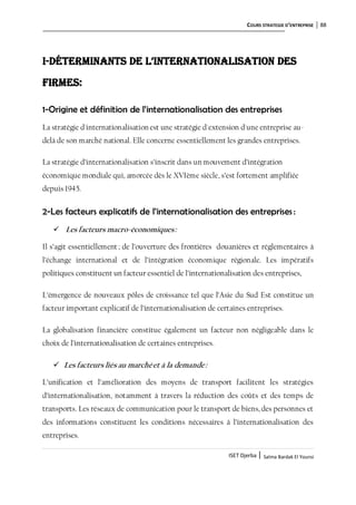 COURS STRATEGIE D’ENTREPRISE 88
ISET Djerba | Salma Bardak El Younsi
I-Déterminants de L’internationalisation des
firmes:
1-Origine et définition de l’internationalisation des entreprises
La stratégie d'internationalisation est une stratégie d'extension d'une entreprise au-
delà de son marché national. Elle concerne essentiellement les grandes entreprises.
La stratégie d’internationalisation s’inscrit dans un mouvement d’intégration
économique mondiale qui, amorcée dès le XVIème siècle, s’est fortement amplifiée
depuis 1945.
2-Les facteurs explicatifs de l’internationalisation des entreprises :
 Les facteurs macro-économiques:
Il s’agit essentiellement; de l’ouverture des frontières douanières et réglementaires à
l’échange international et de l’intégration économique régionale. Les impératifs
politiques constituent un facteur essentiel de l’internationalisation des entreprises,
L’émergence de nouveaux pôles de croissance tel que l’Asie du Sud Est constitue un
facteur important explicatif de l’internationalisation de certaines entreprises.
La globalisation financière constitue également un facteur non négligeable dans le
choix de l’internationalisation de certaines entreprises.
 Les facteurs liés au marchéet à la demande:
L’unification et l’amélioration des moyens de transport facilitent les stratégies
d’internationalisation, notamment à travers la réduction des coûts et des temps de
transports. Les réseaux de communication pour le transport de biens, des personnes et
des informations constituent les conditions nécessaires à l’internationalisation des
entreprises.
 