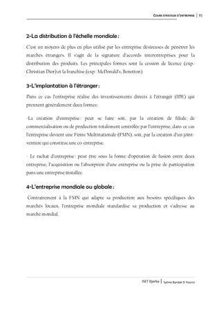 COURS STRATEGIE D’ENTREPRISE 91
ISET Djerba | Salma Bardak El Younsi
2-La distribution à l’échelle mondiale :
C’est un moyens de plus en plus utilisé par les entreprise désireuses de pénétrer les
marchés étrangers. Il s’agit de la signature d’accords interentreprises pour la
distribution des produits. Les principales formes sont la cession de licence (exp :
Christian Dior) et la franchise (exp: McDonald’s, Benetton)
3-L’implantation à l’étranger :
Dans ce cas l’entreprise réalise des investissements directs à l’étranger (IDE) qui
prennent généralement deux formes:
-La création d’entreprise: peut se faire soit, par la création de filiale de
commercialisation ou de production totalement contrôlée par l’entreprise, dans ce cas
l’entreprise devient une Firme Multinationale (FMN), soit, par la création d’un joint-
venture qui constitue une co-entreprise.
- Le rachat d’entreprise: peut être sous la forme d’opération de fusion entre deux
entreprise, l’acquisition ou l’absorption d’une entreprise ou la prise de participation
pans une entreprise installée.
4-L’entreprise mondiale ou globale :
Contrairement à la FMN qui adapte sa production aux besoins spécifiques des
marchés locaux, l’entreprise mondiale standardise sa production et s’adresse au
marché mondial.
 