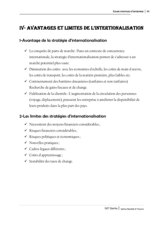 COURS STRATEGIE D’ENTREPRISE 94
ISET Djerba | Salma Bardak El Younsi
IV- Avantages et limites de L’intertionaLisation
1-Avantage de la stratégie d’internationalisation
 La conquête de parts de marché: Dans un contexte de concurrence
internationale, la stratégie d’internationalisation permet de s’adresser à un
marché potentiel plus vaste.
 Diminution des coûts: avec les économies d'échelle, les coûts de main d'œuvre,
les coûts de transport, les coûts de la matière première, plus faibles etc.
 Contournement des barrières douanières (tarifaires et non tarifaires).
Recherche de gains fiscaux et de change.
 Fidélisation de la clientèle: L’augmentation de la circulation des personnes
(voyage, déplacement), poussent les entreprise à améliorer la disponibilité de
leurs produits dans la plus part des pays.
2-Les limites des stratégies d’internationalisation
 Nécessitent des moyens financiers considérables;
 Risques financiers considérables;
 Risques politiques et économiques;
 Nouvelles pratiques;
 Cadres légaux différents;
 Coûts d'apprentissage;
 Instabilité des taux de change.
 