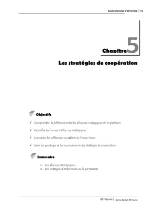 COURS STRATEGIE D’ENTREPRISE 95
ISET Djerba | Salma Bardak El Younsi
Les stratégies de coopération
Objectifs
 Comprendre la différence entre les alliances stratégiques et l’impartition
 Identifier les formes d’alliances stratégiques
 Connaitre les différentes modalités de l’impartition
 Saisir les avantages et les inconvénients des stratégies de coopération
Sommaire
I- Les alliances stratégiques ;
II- Les stratégies d’impartition ou le partenariat
Chapitre5
 