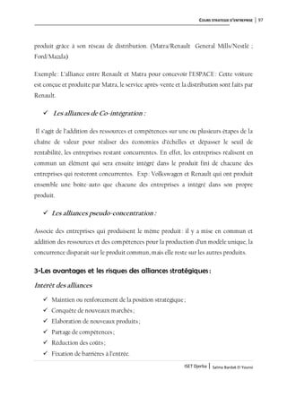 COURS STRATEGIE D’ENTREPRISE 97
ISET Djerba | Salma Bardak El Younsi
produit grâce à son réseau de distribution. (Matra/Renault General Mills/Nestlé ;
Ford/Mazda)
Exemple: L’alliance entre Renault et Matra pour concevoir l’ESPACE : Cette voiture
est conçue et produite par Matra, le service après-vente et la distribution sont faits par
Renault.
 Les alliances de Co-intégration :
Il s’agit de l’addition des ressources et compétences sur une ou plusieurs étapes de la
chaîne de valeur pour réaliser des économies d’échelles et dépasser le seuil de
rentabilité, les entreprises restant concurrentes. En effet, les entreprises réalisent en
commun un élément qui sera ensuite intégré dans le produit fini de chacune des
entreprises qui resteront concurrentes. Exp: Volkswagen et Renault qui ont produit
ensemble une boite-auto que chacune des entreprises a intégré dans son propre
produit.
 Les alliances pseudo-concentration :
Associe des entreprises qui produisent le même produit : il y a mise en commun et
addition des ressources et des compétences pour la production d’un modèle unique, la
concurrence disparait sur le produit commun, mais elle reste sur les autres produits.
3-Les avantages et les risques des alliances stratégiques :
Intérêt des alliances
 Maintien ou renforcement de la position stratégique;
 Conquête de nouveaux marchés;
 Elaboration de nouveaux produits;
 Partage de compétences;
 Réduction des coûts;
 Fixation de barrières à l’entrée.
 