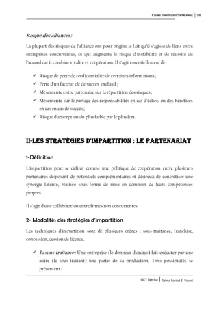 COURS STRATEGIE D’ENTREPRISE 98
ISET Djerba | Salma Bardak El Younsi
Risque des alliances:
La plupart des risques de l’alliance ont pour origine le fait qu’il s’agisse de liens entre
entreprises concurrentes, ce qui augmente le risque d’instabilité et de réussite de
l’accord car il combine rivalité et coopération. Il s’agit essentiellementde:
 Risque de perte de confidentialité de certaines informations;
 Perte d’un facteur clé de succès exclusif ;
 Mésentente entre partenaire sur la répartition des risques;
 Mésentente sur le partage des responsabilités en cas d’échec, ou des bénéfices
en cas en cas de succès;
 Risque d’absorption du plus faible par le plus fort.
II-Les stratégies d'impartition : le partenariat
1-Définition
L’impartition peut se définir comme une politique de coopération entre plusieurs
partenaires disposant de potentiels complémentaires et désireux de concrétiser une
synergie latente, réalisée sous forme de mise en commun de leurs compétences
propres.
Il s’agit d’une collaboration entre firmes non concurrentes.
2- Modalités des stratégies d’impartition
Les techniques d'impartition sont de plusieurs ordres ; sous-traitance, franchise,
concession, cession de licence.
 Lasous-traitance: Une entreprise (le donneur d'ordres) fait exécuter par une
autre (le sous-traitant) une partie de sa production. Trois possibilités se
présentent:
 
