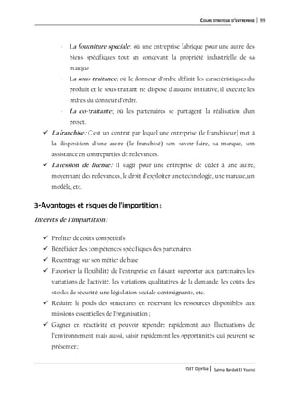 COURS STRATEGIE D’ENTREPRISE 99
ISET Djerba | Salma Bardak El Younsi
- La fourniture spéciale: où une entreprise fabrique pour une autre des
biens spécifiques tout en concevant la propriété industrielle de sa
marque.
- La sous-traitance; où le donneur d’ordre définit les caractéristiques du
produit et le sous-traitant ne dispose d’aucune initiative, il exécute les
ordres du donneur d’ordre.
- La co-traitante; où les partenaires se partagent la réalisation d’un
projet.
 Lafranchise: C'est un contrat par lequel une entreprise (le franchiseur) met à
la disposition d'une autre (le franchisé) son savoir-faire, sa marque, son
assistance en contreparties de redevances.
 Lacession de licence: Il s'agit pour une entreprise de céder à une autre,
moyennant des redevances, le droit d’exploiter une technologie, une marque, un
modèle, etc.
3-Avantages et risques de l’impartition :
Intérêts de l’impartition:
 Profiter de coûts compétitifs
 Bénéficier des compétences spécifiques des partenaires
 Recentrage sur son métier de base
 Favoriser la flexibilité de l’entreprise en faisant supporter aux partenaires les
variations de l’activité, les variations qualitatives de la demande, les coûts des
stocks de sécurité, une législation sociale contraignante, etc.
 Réduire le poids des structures en réservant les ressources disponibles aux
missions essentielles de l’organisation ;
 Gagner en réactivité et pouvoir répondre rapidement aux fluctuations de
l’environnement mais aussi, saisir rapidement les opportunités qui peuvent se
présenter;
 