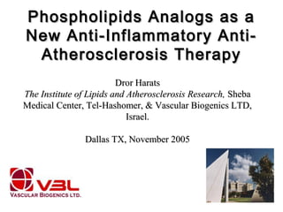 Phospholipids Analogs as aPhospholipids Analogs as a
New Anti-Inflammatory Anti-New Anti-Inflammatory Anti-
Atherosclerosis TherapyAtherosclerosis Therapy
Dror HaratsDror Harats
The Institute of Lipids and Atherosclerosis Research,The Institute of Lipids and Atherosclerosis Research, ShebaSheba
Medical Center, Tel-Hashomer, & Vascular Biogenics LTD,Medical Center, Tel-Hashomer, & Vascular Biogenics LTD,
Israel.Israel.
Dallas TX, November 2005Dallas TX, November 2005
 