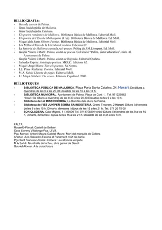 BIBLIOGRAFIA:
- Guia de carrers de Palma.
- Gran Enciclopèdia de Mallorca
- Gran Enciclopèdia Catalana.
- Els poetes romàntics de Mallorca. Biblioteca Bàsica de Mallorca. Editorial Moll.
- Els poetes de l’Escola Mallorquina (I i II). Biblioteca Bàsica de Mallorca. Ed. Moll.
- Miquel dels Sants Oliver: Poesies. Biblioteca Bàsica de Mallorca. Editorial Moll
- Les Millors Obres de la Literatura Catalana. Edicions 62.
- La història de Mallorca cantada pels poetes. Pròleg de J.M.Llompart. Ed. Moll.
- Gaspar Valero i Martí: Palma, ciutat de poesia. Col·lecció “Palma, ciutat educativa”, núm. 41.
Ajuntament de Palma
- Gaspar Valero i Martí: Palma, ciutat de llegenda. Editorial Olañeta.
- Salvador Espriu: Antologia poètica. MOLC. Edicions 62.
- Miquel Àngel Riera: Tots els poemes. Sa Nostra.
- J.L. Pons i Gallarza: Poesies. Editorial Moll.
- M.A. Salvà: Lluneta de pagès. Editorial Moll.
- Ll. Moyà Gilabert: Via crucis. Edicions Capaltard. 2000
BIBLIOTEQUES
- BIBLIOTECA PÚBLICA DE MALLORCA. Plaça Porta Santa Catalina, 24. Horari: De dilluns a
divendres de les 9 a les 20,00.Dissabte de les 10 a les 14 h.
- BIBLIOTECA MUNICIPAL. Ajuntament de Palma. Plaça de Cort, 1 . Tel. 971225962
Horari: De dilluns a divendres de les 8,30 a les 20,30.Dissabte de les 9 a les 13 h.
- Biblioteca de LA MISERICÒRDIA. La Rambla dels ducs de Palma.
- Biblioteca de l’IES JUNÍPER SERRA SA INDIOTERIA. Gremi Tintorers, 2 Horari: Dilluns i divendres
de les 9 a les 15 h. Dimarts, dimecres i dijous de les 15 a les 21 h. Tel. 971 20 75 05
- SON CLADERA. Cala Mitjana, 41. 07009 Tel. 971470839 Horari: Dilluns i divendres de les 9 a les 15
h. Dimarts, dimecres i dijous de les 15 a les 21 h. Dissabte de les 9.45 a les 13 h.
FALTA:
Rosselló-Pòrcel: Castell de Bellver
Casa Llorenç Villalonga-Pça. Ll.Vill.
Pça. Mercat- Antoni Maura-Gabriel Maura- Mort del marquès de Collera
Arxiduc Lluís Salvador-Escena al Parlament mort de dama
Pça Sant Francesc-Costa i Llobera: La calúmnia venjada
M.A.Salvà: Als vitralls de la Seu, obra genial de Gaudí
Gabriel Alomar: A la ciutat futura
 