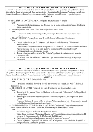 ACTIVITAT: ITINERARI LITERARI PER CIUTAT DE MALLORCA.
El treball consisteix a visitar els indrets de l’itinerari indicats a cada apartat i a fotografiar-s’hi. Cada
fotografia ha d’anar acompanyada d’un text explicatiu i d’unes cites literàries que s’indiquen en cada cas.
Heu de citar el nom de l’autor/a dels textos reproduïts, i situar-lo geogràficament i cronològicament.
GRUP 5
9. ESGLÉSIA DE SANTA EULÀLIA. Fotografia del grup davant el temple.
Text:
- Amb aquest indret es relaciona una llegenda que té com a protagonistes Ramon Llull i una
dama. Resumiu-la.
10. Trona on predicà Sant Vicent Ferrer dins l’església de Santa Eulàlia.
Text:
- Breu resum de les característiques del personatge. Parau atenció a la seva manera de
predicar.
11. PLAÇA DE CORT. Fotografia del grup davant la façana i el banc de l’Ajuntament.
Text:
- Cercau la descripció que fa l’Arxiduc Lluís Salvador de la façana de l’Ajuntament.
Transcriviu-la.
- Cada dia 31 de desembre es recita en aquest lloc “La Colcada”, el poema de Pere d’Alcàntara
Penya. Explicau per què es fa això. Què s’hi commemora? Com es fa el recitat?
- Explicau en què consisteix aquest poema.
- Transcriviu alguns dels versos de “La Colcada” que fan referència a com era aquesta
commemoració.
- Per acabar, citau els versos de “La Colcada” que transmeten un missatge d’esperança
col·lectiva.
ACTIVITAT: ITINERARI LITERARI PER CIUTAT DE MALLORCA.
El treball consisteix a visitar els indrets de l’itinerari indicats a cada apartat i a fotografiar-s’hi. Cada
fotografia ha d’anar acompanyada d’un text explicatiu i d’unes cites literàries que s’indiquen en cada cas.
Heu de citar el nom de l’autor/a dels textos reproduïts, i situar-lo geogràficament i cronològicament.
GRUP 6
12. L’OLIVERA DE CORT. Fotografia del grup.
Text:
- Triau una estrofa del poema “L’olivera mallorquina”, de Josep Lluís Pons i Gallarza, i
transcriviu-la.
13. AL CARRER DE MOREI. Fotografia del grup davant algun pati d’un casal senyorial.
Text:
- Transcripció del poema “Ciutat de Mallorca, vells carrers de l’Almudaina”, de Miquel Ferrà
(A mig camí).
- Transcripció dels quinze primers versos de “Les cases senyorials”, de Miquel dels Sants
Oliver.
- Fragment d’alguna de les novel·les de Llorenç Villalonga (Bearn, Mort de dama, etc.) en què
es faci la descripció del barri antic de Ciutat.
14. CAN FORMIGUERA (C/ de la Portella, 11 – C/ de Can Formiguera). Fotografia davant aquest
casal, que va pertànyer al famós Comte Mal, Ramon Burgues de Safortesa i Fuster.
Text:
- Resumiu la llegenda del Comte Mal (o Comte Arnau)
- Citau alguns versos del “Romanç del Comte Mal” (anònim) que considereu significatius. El
trobareu al Cançoner popular de Mallorca de Rafel Ginard.
- Explicau en què consisteix el tipus de composició anomenat “romanç”.
- Cercau el poema “De pressa!”, de Ramon Picó i Campamar, i citau els versos on apareix la
imatge típica del Comte Mal galopant.
 