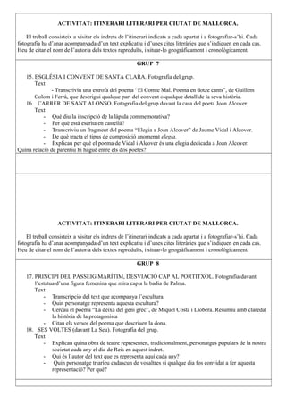 ACTIVITAT: ITINERARI LITERARI PER CIUTAT DE MALLORCA.
El treball consisteix a visitar els indrets de l’itinerari indicats a cada apartat i a fotografiar-s’hi. Cada
fotografia ha d’anar acompanyada d’un text explicatiu i d’unes cites literàries que s’indiquen en cada cas.
Heu de citar el nom de l’autor/a dels textos reproduïts, i situar-lo geogràficament i cronològicament.
GRUP 7
15. ESGLÉSIA I CONVENT DE SANTA CLARA. Fotografia del grup.
Text:
- Transcriviu una estrofa del poema “El Comte Mal. Poema en dotze cants”, de Guillem
Colom i Ferrà, que descrigui qualque part del convent o qualque detall de la seva història.
16. CARRER DE SANT ALONSO. Fotografia del grup davant la casa del poeta Joan Alcover.
Text:
- Què diu la inscripció de la làpida commemorativa?
- Per què està escrita en castellà?
- Transcriviu un fragment del poema “Elegia a Joan Alcover” de Jaume Vidal i Alcover.
- De què tracta el tipus de composició anomenat elegia.
- Explicau per què el poema de Vidal i Alcover és una elegia dedicada a Joan Alcover.
Quina relació de parentiu hi hagué entre els dos poetes?
ACTIVITAT: ITINERARI LITERARI PER CIUTAT DE MALLORCA.
El treball consisteix a visitar els indrets de l’itinerari indicats a cada apartat i a fotografiar-s’hi. Cada
fotografia ha d’anar acompanyada d’un text explicatiu i d’unes cites literàries que s’indiquen en cada cas.
Heu de citar el nom de l’autor/a dels textos reproduïts, i situar-lo geogràficament i cronològicament.
GRUP 8
17. PRINCIPI DEL PASSEIG MARÍTIM, DESVIACIÓ CAP AL PORTITXOL. Fotografia davant
l’estàtua d’una figura femenina que mira cap a la badia de Palma.
Text:
- Transcripció del text que acompanya l’escultura.
- Quin personatge representa aquesta escultura?
- Cercau el poema “La deixa del geni grec”, de Miquel Costa i Llobera. Resumiu amb claredat
la història de la protagonista
- Citau els versos del poema que descriuen la dona.
18. SES VOLTES (davant La Seu). Fotografia del grup.
Text:
- Explicau quina obra de teatre representen, tradicionalment, personatges populars de la nostra
societat cada any el dia de Reis en aquest indret.
- Qui és l’autor del text que es representa aquí cada any?
- Quin personatge triaríeu cadascun de vosaltres si qualque dia fos convidat a fer aquesta
representació? Per què?
 