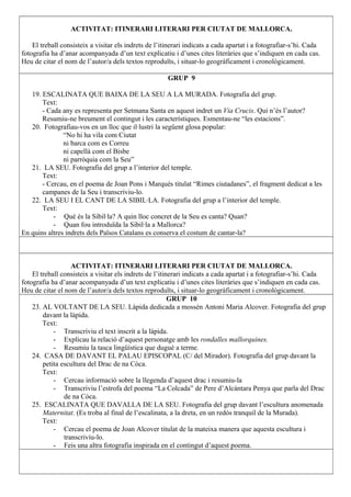 ACTIVITAT: ITINERARI LITERARI PER CIUTAT DE MALLORCA.
El treball consisteix a visitar els indrets de l’itinerari indicats a cada apartat i a fotografiar-s’hi. Cada
fotografia ha d’anar acompanyada d’un text explicatiu i d’unes cites literàries que s’indiquen en cada cas.
Heu de citar el nom de l’autor/a dels textos reproduïts, i situar-lo geogràficament i cronològicament.
GRUP 9
19. ESCALINATA QUE BAIXA DE LA SEU A LA MURADA. Fotografia del grup.
Text:
- Cada any es representa per Setmana Santa en aquest indret un Via Crucis. Qui n’és l’autor?
Resumiu-ne breument el contingut i les característiques. Esmentau-ne “les estacions”.
20. Fotografiau-vos en un lloc que il·lustri la següent glosa popular:
“No hi ha vila com Ciutat
ni barca com es Correu
ni capellà com el Bisbe
ni parròquia com la Seu”
21. LA SEU. Fotografia del grup a l’interior del temple.
Text:
- Cercau, en el poema de Joan Pons i Marquès titulat “Rimes ciutadanes”, el fragment dedicat a les
campanes de la Seu i transcriviu-lo.
22. LA SEU I EL CANT DE LA SIBIL·LA. Fotografia del grup a l’interior del temple.
Text:
- Què és la Sibil·la? A quin lloc concret de la Seu es canta? Quan?
- Quan fou introduïda la Sibil·la a Mallorca?
En quins altres indrets dels Països Catalans es conserva el costum de cantar-la?
ACTIVITAT: ITINERARI LITERARI PER CIUTAT DE MALLORCA.
El treball consisteix a visitar els indrets de l’itinerari indicats a cada apartat i a fotografiar-s’hi. Cada
fotografia ha d’anar acompanyada d’un text explicatiu i d’unes cites literàries que s’indiquen en cada cas.
Heu de citar el nom de l’autor/a dels textos reproduïts, i situar-lo geogràficament i cronològicament.
GRUP 10
23. AL VOLTANT DE LA SEU. Làpida dedicada a mossèn Antoni Maria Alcover. Fotografia del grup
davant la làpida.
Text:
- Transcriviu el text inscrit a la làpida.
- Explicau la relació d’aquest personatge amb les rondalles mallorquines.
- Resumiu la tasca lingüística que dugué a terme.
24. CASA DE DAVANT EL PALAU EPISCOPAL (C/ del Mirador). Fotografia del grup davant la
petita escultura del Drac de na Còca.
Text:
- Cercau informació sobre la llegenda d’aquest drac i resumiu-la
- Transcriviu l’estrofa del poema “La Colcada” de Pere d’Alcàntara Penya que parla del Drac
de na Còca.
25. ESCALINATA QUE DAVALLA DE LA SEU. Fotografia del grup davant l’escultura anomenada
Maternitat. (Es troba al final de l’escalinata, a la dreta, en un redós tranquil de la Murada).
Text:
- Cercau el poema de Joan Alcover titulat de la mateixa manera que aquesta escultura i
transcriviu-lo.
- Feis una altra fotografia inspirada en el contingut d’aquest poema.
 