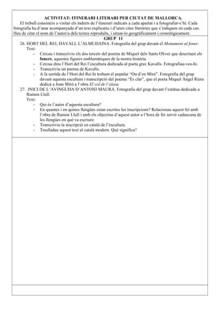 ACTIVITAT: ITINERARI LITERARI PER CIUTAT DE MALLORCA.
El treball consisteix a visitar els indrets de l’itinerari indicats a cada apartat i a fotografiar-s’hi. Cada
fotografia ha d’anar acompanyada d’un text explicatiu i d’unes cites literàries que s’indiquen en cada cas.
Heu de citar el nom de l’autor/a dels textos reproduïts, i situar-lo geogràficament i cronològicament.
GRUP 11
26. HORT DEL REI, DAVALL L’ALMUDAINA. Fotografia del grup davant el Monument al foner.
Text:
- Cercau i transcriviu els dos tercets del poema de Miquel dels Sants Oliver que descriuen els
foners, aquestes figures emblemàtiques de la nostra història.
- Cercau dins l’Hort del Rei l’escultura dedicada al poeta grec Kavafis. Fotografiau-vos-hi.
- Transcriviu un poema de Kavafis.
- A la sortida de l’Hort del Rei hi trobam el popular “Ou d’en Miró”. Fotografia del grup
davant aquesta escultura i transcripció del poema “És clar”, que el poeta Miquel Àngel Riera
dedicà a Joan Miró a l’obra El vol de l’alosa.
27. INICI DE L’AVINGUDA D’ANTONI MAURA. Fotografia del grup davant l’estàtua dedicada a
Ramon Llull.
Text:
- Qui és l’autor d’aquesta escultura?
- En quantes i en quines llengües estan escrites les inscripcions? Relacionau aquest fet amb
l’obra de Ramon Llull i amb els objectius d’aquest autor a l’hora de fer servir cadascuna de
les llengües en què va escriure.
- Transcriviu la inscripció en català de l’escultura.
- Traslladau aquest text al català modern. Què significa?
 