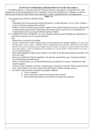 ACTIVITAT: ITINERARI LITERARI PER CIUTAT DE MALLORCA.
El treball consisteix a visitar els indrets de l’itinerari indicats a cada apartat i a fotografiar-s’hi. Cada
fotografia ha d’anar acompanyada d’un text explicatiu i d’unes cites literàries que s’indiquen en cada cas.
Heu de citar el nom de l’autor/a dels textos reproduïts, i situar-lo geogràficament i cronològicament.
GRUP 12
28. Fotografia del CASTELL DE BELLVER.
Text:
- Transcripció de les dues primeres estrofes del poema “Lo fogó dels jueus”, de J.L. Pons i Gallarza.
- A què es refereixen aquestes dues estrofes?
- Explicau la relació existent entre el castell i aquests versos. Quina institució tenia com a objectiu dur
a terme aquestes persecucions? Quina plaça de la nostra ciutat va néixer com a conseqüència de
l’enderrocament de la seu d’aquest tribunal repressor? Quan?
29. CARRER DE SANT LLORENÇ, núm. 20. Fotografia del grup davant la làpida que commemora el
naixement en aquesta casa d’un poeta mallorquí.
Text:
- Transcriviu la inscripció de la làpida.
- Cercau i transcriviu el sonet d’aquest poeta en què apareixen les imatges següents: La dona dorm
amb placidesa. L’autor, primer, s’identifica amb el vent que passa per la finestra i du les flaires de les flors;
després, ho fa amb una abella que fica l’agulló al pit de la dona i la desperta, la qual cosa provoca la unió
física dels amants. L’amor personificat fa de testimoni de l’escena mentre s’adorm amb els ulls clucs i
somrient embadalidament.
- Quina dada biogràfica d’aquest autor ressalta si ens fixam en les dates que marquen el principi i la fi
de la seva vida?
- Situau en un plànol de Ciutat els topònims i els elements arquitectònics que s’esmenten al poema
Auca de Bartomeu Rosselló-Pòrcel.
- Citau el vers del poema Auca de Rosselló-Pòrcel que fa referència a sa mare i relacionau-lo amb
l’apartat següent.
- Cercau un retrat, fotogràfic o pictòric, d’aquest poeta, i transcriviu el poema “Petita cançó de la teva
mort”, que li dedicà el seu amic, el poeta Salvador Espriu, al llibre Antologia poètica.
- En relació a aquest poema, contestau les preguntes següents:
a. A qui va adreçat?
b. Com evoluciona la cançó des del principi fins al final?
c. Quin element personificat es converteix en portador de la notícia?
 